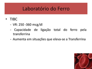 Laboratório do Ferro
• TIBC
- VR: 250 -360 mcg/dl
- Capacidade de ligação total do ferro pela
transferrina
- Aumenta em situações que eleva-se a Transferrina
 