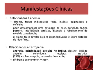 Manifestações Clínicas
• Relacionados à anemia
– astenia, fadiga indisposição física, insônia, palpitações e
cefaleia;
– pode descompensar uma patologia de base, cursando angina
pectoris, insuficiência cardíaca, dispneia e rebaixamento do
nível de consciencia;
– o exame físico revela: palidez cutaneomucosa e sopro sistólico
de hiperfluxo.
• Relacionados a Ferropenia
– anorexia, irritabilidade, prejuízo no DNPM, glossite, queilite
angular, coiloníquia, escleras azuladas
(15%), esplenomegalia, perversão do apetite;
– síndrome de Plummer- Vinson
 