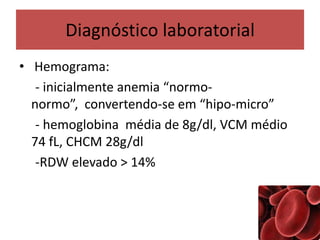 Diagnóstico laboratorial
• Hemograma:
- inicialmente anemia “normo-
normo”, convertendo-se em “hipo-micro”
- hemoglobina média de 8g/dl, VCM médio
74 fL, CHCM 28g/dl
-RDW elevado > 14%
 