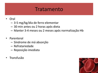 Tratamento
• Oral
– 3-5 mg/kg/dia de ferro elementar
– 30 min antes ou 2 horas após dieta
– Manter 3-4 meses ou 2 meses após normalização Hb
• Parenteral
– Síndrome de má absorção
– Refratariedade
– Reposição imediata
• Transfusão
 