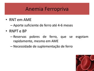 Anemia Ferropriva
• RNT em AME
– Aporte suficiente de ferro até 4-6 meses
• RNPT e BP
– Reservas pobres de ferro, que se esgotam
rapidamente, mesmo em AME
– Necessidade de suplementação de ferro
 