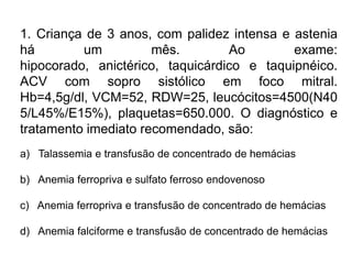 1. Criança de 3 anos, com palidez intensa e astenia
há um mês. Ao exame:
hipocorado, anictérico, taquicárdico e taquipnéico.
ACV com sopro sistólico em foco mitral.
Hb=4,5g/dl, VCM=52, RDW=25, leucócitos=4500(N40
5/L45%/E15%), plaquetas=650.000. O diagnóstico e
tratamento imediato recomendado, são:
a) Talassemia e transfusão de concentrado de hemácias
b) Anemia ferropriva e sulfato ferroso endovenoso
c) Anemia ferropriva e transfusão de concentrado de hemácias
d) Anemia falciforme e transfusão de concentrado de hemácias
 