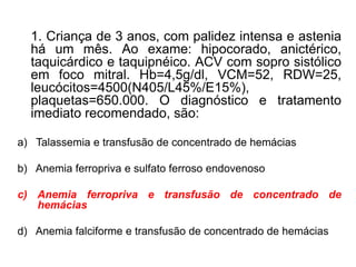 1. Criança de 3 anos, com palidez intensa e astenia
há um mês. Ao exame: hipocorado, anictérico,
taquicárdico e taquipnéico. ACV com sopro sistólico
em foco mitral. Hb=4,5g/dl, VCM=52, RDW=25,
leucócitos=4500(N405/L45%/E15%),
plaquetas=650.000. O diagnóstico e tratamento
imediato recomendado, são:
a) Talassemia e transfusão de concentrado de hemácias
b) Anemia ferropriva e sulfato ferroso endovenoso
c) Anemia ferropriva e transfusão de concentrado de
hemácias
d) Anemia falciforme e transfusão de concentrado de hemácias
 