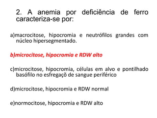 2. A anemia por deficiência de ferro
caracteriza-se por:
a)macrocitose, hipocromia e neutrófilos grandes com
núcleo hipersegmentado.
b)microcitose, hipocromia e RDW alto
c)microcitose, hipocromia, células em alvo e pontilhado
basófilo no esfregaçõ de sangue periférico
d)microcitose, hipocromia e RDW normal
e)normocitose, hipocromia e RDW alto
 