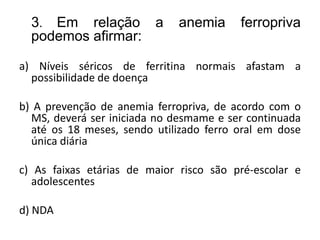 3. Em relação a anemia ferropriva
podemos afirmar:
a) Níveis séricos de ferritina normais afastam a
possibilidade de doença
b) A prevenção de anemia ferropriva, de acordo com o
MS, deverá ser iniciada no desmame e ser continuada
até os 18 meses, sendo utilizado ferro oral em dose
única diária
c) As faixas etárias de maior risco são pré-escolar e
adolescentes
d) NDA
 