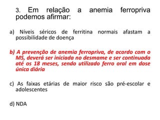 3. Em relação a anemia ferropriva
podemos afirmar:
a) Níveis séricos de ferritina normais afastam a
possibilidade de doença
b) A prevenção de anemia ferropriva, de acordo com o
MS, deverá ser iniciada no desmame e ser continuada
até os 18 meses, sendo utilizado ferro oral em dose
única diária
c) As faixas etárias de maior risco são pré-escolar e
adolescentes
d) NDA
 