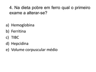 4. Na dieta pobre em ferro qual o primeiro
exame a alterar-se?
a) Hemoglobina
b) Ferritina
c) TIBC
d) Hepcidina
e) Volume corpuscular médio
 