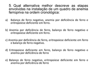 5. Qual alternativa melhor descreve as etapas
envolvidas na instalação de um quadro de anemia
ferropriva na ordem cronológica:
a) Balanço de ferro negativo, anemia por deficiência de ferro e
eritropoiese deficiente em ferro.
b) Anemia por deficiência de ferro, balanço de ferro negativo e
eritropoiese deficiente em ferro.
c) Anemia por deficiência de ferro, eritropoiese deficiente em ferro
e balanço de ferro negativo.
d) Eritropoiese deficiente em ferro, balanço de ferro negativo e
anemia por deficiência de ferro
e) Balanço de ferro negativo, eritropoiese deficiente em ferro e
anemia por deficiência de ferro
 