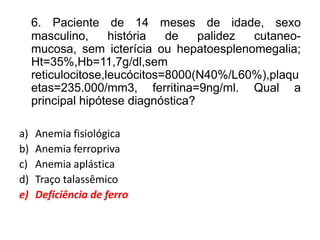 6. Paciente de 14 meses de idade, sexo
masculino, história de palidez cutaneo-
mucosa, sem icterícia ou hepatoesplenomegalia;
Ht=35%,Hb=11,7g/dl,sem
reticulocitose,leucócitos=8000(N40%/L60%),plaqu
etas=235.000/mm3, ferritina=9ng/ml. Qual a
principal hipótese diagnóstica?
a) Anemia fisiológica
b) Anemia ferropriva
c) Anemia aplástica
d) Traço talassêmico
e) Deficiência de ferro
 