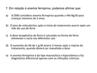 7. Em relação à anemia ferropriva, podemos afirmar que:
a) A OMS considera anemia ferropriva quando a Hb<9g/dl para
crianças menores de 5 anos.
b) O pico de reticulócitos após o início do tratamento ocorre após um
mês do uso de ferro
c) A dose terapêutica do ferro é calculada na forma de ferro
elementar e varia nos diferentes sais
d) O aumento da Hb de 1 g/dl ocorre 3 meses após o inpicio do
tratamento, quando deverá ser reavaliada a dose
e) A anemia ferropriva é do tipo macrocítica e hipocrômica e faz
diagnóstico diferencial apenas com as infecções crônicas.
 