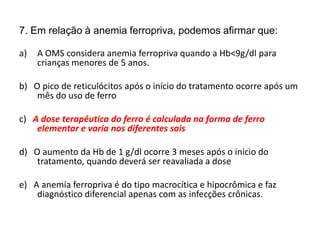 7. Em relação à anemia ferropriva, podemos afirmar que:
a) A OMS considera anemia ferropriva quando a Hb<9g/dl para
crianças menores de 5 anos.
b) O pico de reticulócitos após o início do tratamento ocorre após um
mês do uso de ferro
c) A dose terapêutica do ferro é calculada na forma de ferro
elementar e varia nos diferentes sais
d) O aumento da Hb de 1 g/dl ocorre 3 meses após o inicio do
tratamento, quando deverá ser reavaliada a dose
e) A anemia ferropriva é do tipo macrocítica e hipocrômica e faz
diagnóstico diferencial apenas com as infecções crônicas.
 