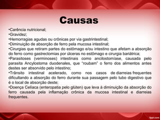 Causas
•Carência nutricional;
•Gravidez;
•Hemorragias agudas ou crônicas por via gastrintestinal;
•Diminuição de absorção de ferro pela mucosa intestinal;
•Cirurgias que retiram partes do estômago e/ou intestino que afetam a absorção
do ferro como gastrectomias por úlceras no estômago e cirurgia bariátrica;
•Parasitoses (verminoses) intestinais como ancilostomíase, causada pelo
parasita Ancylostoma duodenales, que “roubam” o ferro dos alimentos antes
destes ser absorvido pelo intestino;
•Trânsito intestinal acelerado, como nos casos de diarreias frequentes
dificultando a absorção do ferro durante sua passagem pelo tubo digestivo que
é o local de absorção deste;
•Doença Celíaca (enteropatia pelo glúten) que leva à diminuição da absorção do
ferro causada pela inflamação crônica da mucosa intestinal e diarreias
frequentes.
 
