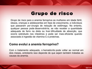 Grupo de risco
Grupo de risco para a anemia ferropriva as mulheres em idade fértil,
idosos, crianças e adolescentes em fase de crescimento, e indivíduos
que passaram por cirurgia de redução de estômago. No entanto,
qualquer pessoa pode desenvolvê-la, se não receber a quantidade
adequada de ferro na dieta ou tiver dificuldade de absorção, que
ocorre sobretudo nos intestinos e pode ser mais eficiente quando
associada à ingestão de vitamina C e proteínas.
Como evolui a anemia ferropriva?
Com o tratamento adequado, o hematócrito pode voltar ao normal em
dois meses, entretanto isso depende de que sejam também tratadas as
causas da anemia.
 