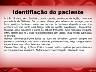 Identifiação do paciente
M.L.R. 28 anos, sexo feminino, parda, casada, professora de inglês, natural e
procedente de Salvador BA, procurou clinico geral relantando cansaço quando
fazia serviços habituais, relata que sempre foi bastante disposta e que é a
primeira vez que sente esta fadiga, falta de apetite, palpitações , taquicardia,
tonturas, sono excessivo e dores de cabeça frequente, fluxo menstrual irregular.
HMA: Refere que há 3 anos foi diagnosticada com ulcera, mas não foi submetida
a cirurgia.
Hábitos alimentares:Ingere todos os tipos de alimentos ,porém, sempre em
pequena quantidade para evitar sintomas gastrointestinais, nega sangramentos
espontâneos mas refere fezes escurecidas.
Exame Físico: 56 kg. 1,62cm, Pele e mucosa pálidas, apático, pequenas fissuras
no canto da boca, anictérica, Abdome sem visceromegalia, abaixo do peso.
 