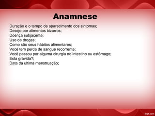 Duração e o tempo de aparecimento dos sintomas;
Desejo por alimentos bizarros;
Doença subjacente;
Uso de drogas;
Como são seus hábitos alimentares;
Você tem perda de sangue recorrente;
Você passou por alguma cirurgia no intestino ou estômago;
Esta grávida?;
Data da ultima menstruação;
Anamnese
 