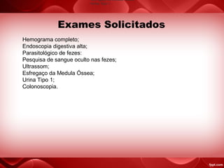 Hemograma completo;
Endoscopia digestiva alta;
Parasitológico de fezes:
Pesquisa de sangue oculto nas fezes;
Ultrassom;
Esfregaço da Medula Óssea;
Urina Tipo 1;
Colonoscopia.
Exames Solicitados
•Esfregaço da Medula Óssea
•Urina Tipo 1
 