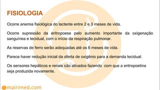 FISIOLOGIA
Ocorre anemia fisiológica do lactente entre 2 e 3 meses de vida.
Ocorre supressão da eritropoese pelo aumento importante da oxigenação
sanguínea e tecidual, com o início da respiração pulmonar.
As reservas de ferro serão adequadas até os 6 meses de vida.
Parece haver redução inicial da oferta de oxigênio para a demanda tecidual.
Os sensores hepáticos e renais são ativados fazendo com que a eritropoetina
seja produzida novamente.
 