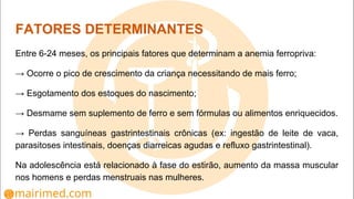 FATORES DETERMINANTES
Entre 6-24 meses, os principais fatores que determinam a anemia ferropriva:
→ Ocorre o pico de crescimento da criança necessitando de mais ferro;
→ Esgotamento dos estoques do nascimento;
→ Desmame sem suplemento de ferro e sem fórmulas ou alimentos enriquecidos.
→ Perdas sanguíneas gastrintestinais crônicas (ex: ingestão de leite de vaca,
parasitoses intestinais, doenças diarreicas agudas e refluxo gastrintestinal).
Na adolescência está relacionado à fase do estirão, aumento da massa muscular
nos homens e perdas menstruais nas mulheres.
 