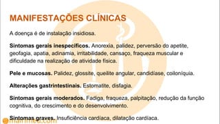 MANIFESTAÇÕES CLÍNICAS
A doença é de instalação insidiosa.
Sintomas gerais inespecíficos. Anorexia, palidez, perversão do apetite,
geofagia, apatia, adinamia, irritabilidade, cansaço, fraqueza muscular e
dificuldade na realização de atividade física.
Pele e mucosas. Palidez, glossite, queilite angular, candidíase, coiloníquia.
Alterações gastrintestinais. Estomatite, disfagia.
Sintomas gerais moderados. Fadiga, fraqueza, palpitação, redução da função
cognitiva, do crescimento e do desenvolvimento.
Sintomas graves. Insuficiência cardíaca, dilatação cardíaca.
 