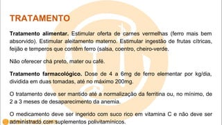 TRATAMENTO
Tratamento alimentar. Estimular oferta de carnes vermelhas (ferro mais bem
absorvido). Estimular aleitamento materno. Estimular ingestão de frutas cítricas,
feijão e temperos que contêm ferro (salsa, coentro, cheiro-verde.
Não oferecer chá preto, mater ou café.
Tratamento farmacológico. Dose de 4 a 6mg de ferro elementar por kg/dia,
dividida em duas tomadas, até no máximo 200mg.
O tratamento deve ser mantido até a normalização da ferritina ou, no mínimo, de
2 a 3 meses de desaparecimento da anemia.
O medicamento deve ser ingerido com suco rico em vitamina C e não deve ser
administrado com suplementos polivitamínicos.
 