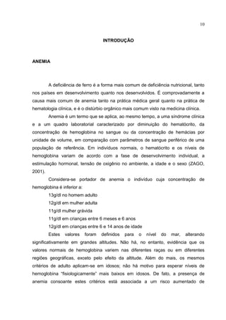 10


                                    INTRODUÇÃO



ANEMIA




         A deficiência de ferro é a forma mais comum de deficiência nutricional, tanto
nos países em desenvolvimento quanto nos desenvolvidos. É comprovadamente a
causa mais comum de anemia tanto na prática médica geral quanto na prática de
hematologia clínica, e é o distúrbio orgânico mais comum visto na medicina clínica.
         Anemia é um termo que se aplica, ao mesmo tempo, a uma síndrome clínica
e a um quadro laboratorial caracterizado por diminuição do hematócrito, da
concentração de hemoglobina no sangue ou da concentração de hemácias por
unidade de volume, em comparação com parâmetros de sangue periférico de uma
população de referência. Em indivíduos normais, o hematócrito e os níveis de
hemoglobina variam de acordo com a fase de desenvolvimento individual, a
estimulação hormonal, tensão de oxigênio no ambiente, a idade e o sexo (ZAGO,
2001).
         Considera-se portador de anemia o indivíduo cuja concentração de
hemoglobina é inferior a:
         13g/dl no homem adulto
         12g/dl em mulher adulta
         11g/dl mulher grávida
         11g/dl em crianças entre 6 meses e 6 anos
         12g/dl em crianças entre 6 e 14 anos de idade
         Estes   valores    foram   definidos   para   o   nível   do   mar,   alterando
significativamente em grandes altitudes. Não há, no entanto, evidência que os
valores normais de hemoglobina variem nas diferentes raças ou em diferentes
regiões geográficas, exceto pelo efeito da altitude. Além do mais, os mesmos
critérios de adulto aplicam-se em idosos; não há motivo para esperar níveis de
hemoglobina “fisiologicamente” mais baixos em idosos. De fato, a presença de
anemia consoante estes critérios está associada a um risco aumentado de
 