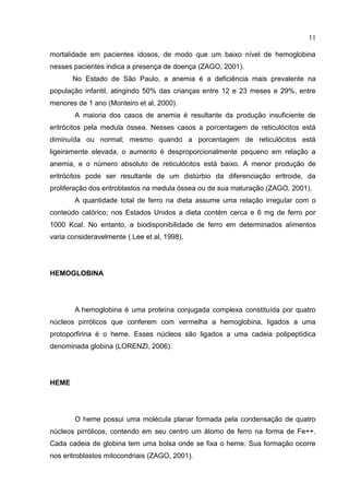 11

mortalidade em pacientes idosos, de modo que um baixo nível de hemoglobina
nesses pacientes indica a presença de doença (ZAGO, 2001).
       No Estado de São Paulo, a anemia é a deficiência mais prevalente na
população infantil, atingindo 50% das crianças entre 12 e 23 meses e 29%, entre
menores de 1 ano (Monteiro et al, 2000).
        A maioria dos casos de anemia é resultante da produção insuficiente de
eritrócitos pela medula óssea. Nesses casos a porcentagem de reticulócitos está
diminuída ou normal; mesmo quando a porcentagem de reticulócitos está
ligeiramente elevada, o aumento é desproporcionalmente pequeno em relação a
anemia, e o número absoluto de reticulócitos está baixo. A menor produção de
eritrócitos pode ser resultante de um distúrbio da diferenciação eritroide, da
proliferação dos eritroblastos na medula óssea ou de sua maturação (ZAGO, 2001).
        A quantidade total de ferro na dieta assume uma relação irregular com o
conteúdo calórico; nos Estados Unidos a dieta contém cerca e 6 mg de ferro por
1000 Kcal. No entanto, a biodisponibilidade de ferro em determinados alimentos
varia consideravelmente ( Lee et al, 1998).




HEMOGLOBINA




        A hemoglobina é uma proteína conjugada complexa constituída por quatro
núcleos pirrólicos que conferem com vermelha a hemoglobina, ligados a uma
protoporfirina é o heme. Esses núcleos são ligados a uma cadeia polipeptídica
denominada globina (LORENZI, 2006).




HEME




        O heme possui uma molécula planar formada pela condensação de quatro
núcleos pirrólicos, contendo em seu centro um átomo de ferro na forma de Fe++.
Cada cadeia de globina tem uma bolsa onde se fixa o heme. Sua formação ocorre
nos eritroblastos mitocondriais (ZAGO, 2001).
 