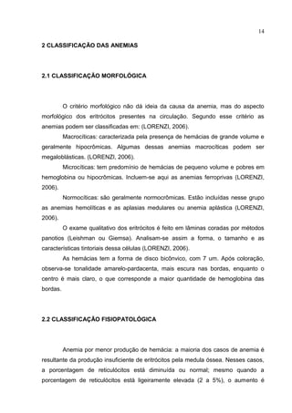 14

2 CLASSIFICAÇÃO DAS ANEMIAS




2.1 CLASSIFICAÇÃO MORFOLÓGICA




          O critério morfológico não dá ideia da causa da anemia, mas do aspecto
morfológico dos eritrócitos presentes na circulação. Segundo esse critério as
anemias podem ser classificadas em: (LORENZI, 2006).
          Macrocíticas: caracterizada pela presença de hemácias de grande volume e
geralmente hipocrômicas. Algumas dessas anemias macrocíticas podem ser
megaloblásticas. (LORENZI, 2006).
          Microcíticas: tem predomínio de hemácias de pequeno volume e pobres em
hemoglobina ou hipocrômicas. Incluem-se aqui as anemias ferroprivas (LORENZI,
2006).
          Normocíticas: são geralmente normocrômicas. Estão incluídas nesse grupo
as anemias hemolíticas e as aplasias medulares ou anemia aplástica (LORENZI,
2006).
          O exame qualitativo dos eritrócitos é feito em lâminas coradas por métodos
panotios (Leishman ou Giemsa). Analisam-se assim a forma, o tamanho e as
características tintoriais dessa células (LORENZI, 2006).
          As hemácias tem a forma de disco bicônvico, com 7 um. Após coloração,
observa-se tonalidade amarelo-pardacenta, mais escura nas bordas, enquanto o
centro é mais claro, o que corresponde a maior quantidade de hemoglobina das
bordas.




2.2 CLASSIFICAÇÃO FISIOPATOLÓGICA




          Anemia por menor produção de hemácia: a maioria dos casos de anemia é
resultante da produção insuficiente de eritrócitos pela medula óssea. Nesses casos,
a porcentagem de reticulócitos está diminuída ou normal; mesmo quando a
porcentagem de reticulócitos está ligeiramente elevada (2 a 5%), o aumento é
 