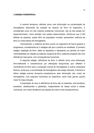 18

3 ANEMIA FERROPRIVA




       A anemia ferropriva, definida como uma diminuição na concentração de
hemoglobina decorrente da redução da reserva de ferro no organismo, é
considerada como um dos maiores problemas nutricionais, não só dos países em
desenvolvimento, como também nos países desenvolvidos. Estima-se que 2,150
bilhões de pessoas, quase 40% da população mundial, apresentam carência de
ferro ou níveis baixos de hemoglobina.
       Teoricamente, a carência de ferro ocorre no organismo de forma gradual e
progressiva, considerando-se 3 estágios até que a anemia se manifeste. O primeiro
estágio, depleção de ferro, afeta os depósitos e representa um período de maior
vulnerabilidade em relação ao balanço marginal de ferro, podendo progredir até uma
deficiência mais grave, com consequências funcionais.
       O segundo estágio, deficiência de ferro, é referido como uma eritropoese
ferro-deficiente e caracteriza-se por alterações bioquímicas que refletem a
insuficiência de ferro para a produção normal de hemoglobina e outros compostos
férricos, ainda que a concentração de hemoglobina não esteja reduzida. O terceiro e
último estágio, anemia ferropriva, caracteriza-se pela diminuição dos níveis de
hemoglobina, com prejuízos funcionais ao organismo, tanto mais graves quanto
maior for essa redução.
       A população de risco à deficiência de ferro são os lactentes, pré-escolares,
escolares, adolescentes e gestantes, independente da classe social e estado
nutricional, com maior tendência nas classes de menor nível socioeconômico.
 
