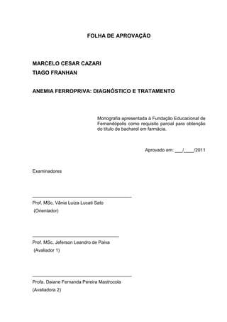 FOLHA DE APROVAÇÃO




MARCELO CESAR CAZARI
TIAGO FRANHAN


ANEMIA FERROPRIVA: DIAGNÓSTICO E TRATAMENTO




                               Monografia apresentada à Fundação Educacional de
                               Fernandópolis como requisito parcial para obtenção
                               do título de bacharel em farmácia.



                                                     Aprovado em: ___/____/2011



Examinadores




_______________________________________
Prof. MSc. Vânia Luíza Lucati Sato
(Orientador)




__________________________________
Prof. MSc. Jeferson Leandro de Paiva
(Avaliador 1)




_______________________________________
Profa. Daiane Fernanda Pereira Mastrocola
(Avaliadora 2)
 