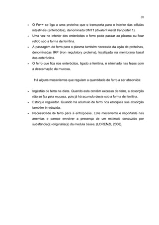 20

   O Fe++ se liga a uma proteína que o transporta para o interior das células
    intestinais (enterócitos), denominada DMT1 (divalent metal tranporter 1).
   Uma vez no interior dos enterócitos o ferro pode passar ao plasma ou ficar
    retido sob a forma de ferritina.
   A passagem do ferro para o plasma também necessita da ação de proteínas,
    denominadas IRP (iron regulatory proteins), localizada na membrana basal
    dos enterócitos.
   O ferro que fica nos enterócitos, ligado a ferritina, é eliminado nas fezes com
    a descamação da mucosa.


     Há alguns mecanismos que regulam a quantidade de ferro a ser absorvida:


   Ingestão de ferro na dieta. Quando esta contém excesso de ferro, a absorção
    não se faz pela mucosa, pois já há acumulo deste sob a forma de ferritina.
   Estoque regulador. Quando há acumulo de ferro nos estoques sua absorção
    também é reduzida.
   Necessidade de ferro para a eritropoese. Este mecanismo é importante nas
    anemias e parece envolver a presença de um estímulo conduzido por
    substância(s) originária(s) da medula óssea. (LORENZI, 2006).
 