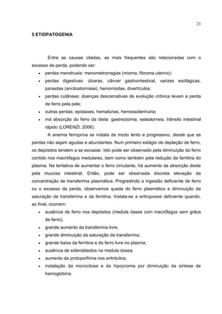 21

5 ETIOPATOGENIA




        Entre as causas citadas, as mais frequentes são relacionadas com o
excesso de perda, podendo ser:
      perdas menstruais: menometrorragias (mioma, fibroma uterino);
      perdas digestivas: úlceras, câncer gastrointestinal, varizes esofágicas,
       parasitas (ancilostomíase), hemorroidas, divertículos;
      perdas cutâneas: doenças descamativas de evolução crônica levam a perda
       de ferro pela pele;
      outras perdas: epistaxes, hematúrias, hemossiderinúria;
      má absorção do ferro da dieta: gastrectomia, esteatorreia, trânsito intestinal
       rápido (LORENZI, 2006).
        A anemia ferropriva se instala de modo lento e progressivo, desde que as
perdas não sejam agudas e abundantes. Num primeiro estágio de depleção de ferro,
os depósitos tendem a se esvaziar. Isto pode ser observado pela diminuição do ferro
contido nos macrófagos medulares, bem como também pela redução da ferritina do
plasma. Na tentativa de aumentar o ferro circulante, há aumento da absorção deste
pela mucosa intestinal. Então, pode ser observada discreta elevação da
concentração de transferrina plasmática. Progredindo a ingestão deficiente de ferro
ou o excesso da perda, observamos queda do ferro plasmático e diminuição da
saturação da transferrina e da ferritina. Instala-se a eritropoese deficiente quando,
ao final, ocorrem:
      ausência de ferro nos depósitos (medula óssea com macrófagos sem grãos
       de ferro);
      grande aumento da transferrina livre;
      grande diminuição da saturação da transferrina;
      grande baixa da ferritina e do ferro livre no plasma;
      ausência de sideroblastos na medula óssea;
      aumento da protoporfirina nos eritrócitos;
      instalação da microcitose e da hipocromia por diminuição da síntese de
       hemoglobina.
 