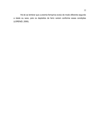 22

       Há de se lembrar que a anemia ferropriva evolui de modo diferente segundo
a idade eu sexo, pois os depósitos de ferro variam conforme essas condições
(LORENZI, 2006).
 