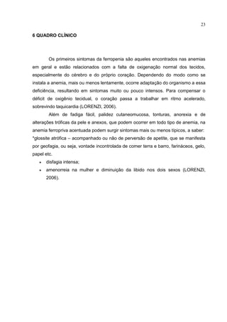 23

6 QUADRO CLÍNICO




        Os primeiros sintomas da ferropenia são aqueles encontrados nas anemias
em geral e estão relacionados com a falta de oxigenação normal dos tecidos,
especialmente do cérebro e do próprio coração. Dependendo do modo como se
instala a anemia, mais ou menos lentamente, ocorre adaptação do organismo a essa
deficiência, resultando em sintomas muito ou pouco intensos. Para compensar o
déficit de oxigênio tecidual, o coração passa a trabalhar em ritmo acelerado,
sobrevindo taquicardia (LORENZI, 2006).
        Além de fadiga fácil, palidez cutaneomucosa, tonturas, anorexia e de
alterações tróficas da pele e anexos, que podem ocorrer em todo tipo de anemia, na
anemia ferropriva acentuada podem surgir sintomas mais ou menos típicos, a saber:
*glossite atrófica – acompanhado ou não de perversão de apetite, que se manifesta
por geofagia, ou seja, vontade incontrolada de comer terra e barro, farináceos, gelo,
papel etc.
      disfagia intensa;
      amenorreia na mulher e diminuição da libido nos dois sexos (LORENZI,
       2006).
 
