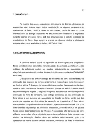 24

7 DIAGNÓSTICO




        Na maioria dos casos, os pacientes com anemia de doença crônica não se
apresentam com anemia como única manifestação da doença, provavelmente,
queixam-se de febre, calafrios, dores na articulações, perda de peso ou outras
manifestações da doença subjacente. As dificuldades em estabelecer o diagnostico
surgirão apenas em casos raros. Sob tais circunstancias, o estudo cuidadoso do
metabolismo do ferro, deve sugerir a anemia de doença crônica e distingui-la
daquela relacionada a deficiência de ferro (LEE et al 1998).




7.1 DIAGNÓSTICO LABORATORIAL




        A carência de ferro ocorre no organismo de maneira gradual e progressiva.
Neste sentido diversos parâmetros hematológicos e bioquímicos que refletem os três
estágios da deficiência podem ser usados, isoladamente ou associados, no
diagnóstico do estado nutricional de ferro em indivíduos ou populações (CARVALHO
et al,2006).
        O diagnóstico do primeiro estágio da deficiência de ferro, caracterizado pela
diminuição dos estoques de ferro no organismo, é realizado por meio de dosagem
de ferritina sérica. A dosagem da hemossiderina na medula óssea pode ser também
adotada como indicativo de depleção. Entretanto, por ser um método invasivo, não é
recomendado para triagem. O segundo estágio da deficiência de ferro corresponde a
diminuição de ferro de transporte. Este estágio caracteriza-se pela diminuição do
ferro sérico e um aumento da capacidade de ligação do ferro, sendo que tais
mudanças resultam na diminuição da saturação da transferrina. O ferro sérico
corresponde a um parâmetro bastante utilizado, apesar de muito instável, pois pode
estar alterado na presença de processos infecciosos, podendo diminuir em poucas
horas após o desencadeamento da infecção. A capacidade total de ligação do ferro,
utilizada para avaliar o ferro circulante, aumenta na deficiência deste mineral, mas
diminui na inflamação. Porém, deve ser avaliada criteriosamente, pois pode
apresentar-se normal quando ambas coexistem, deficiência de ferro e inflamação.
 