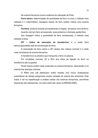 26

        Na anemia ferropriva ocorre ausência da coloração de Perls.
        Ferro sérico: determinação da quantidade de ferro no soro, o método mais
utilizado é o colorimétrico, dosagens baixas de ferro podem indicar uma anemia
ferropriva.
        Ferritina: proteína achada principalmente no fígado, armazena íons de ferro.
        Quando não tem ferro armazenado, essa proteína é chamada apoferritina.
        Sua dosagem indica a quantidade de ferro armazenado, o método mais
utilizado é Elisa.
        IST    –     Indice   de   saturação   da   transferrina:   é   a   razão   ferro
sérico/capacidade total de combinação do ferro.
        A associação de ferro sérico e IST abaixo dos valores normais é o dado
mais consistente de anemia ferropriva.
        A transferrina é a proteína que transporta o ferro no plasma.
        Em condições normais, 20 a 50% dos sítios de ligação do ferro na
transferrina são ocupados.
        Níveis baixos podem estar presentes na anemia ferropriva, desnutrição e na
anemia das doenças crônicas.
        O RDW (red cell distribution width) medido com novos analisadores
automáticos de células sanguíneas mostra variação de volume dos eritrócitos. Este
índice é útil na classificação e análise celular nas anemias ferroprivas, permitindo
separá-las das talassemias, na maior parte das vezes (LORENZI,2006).
 