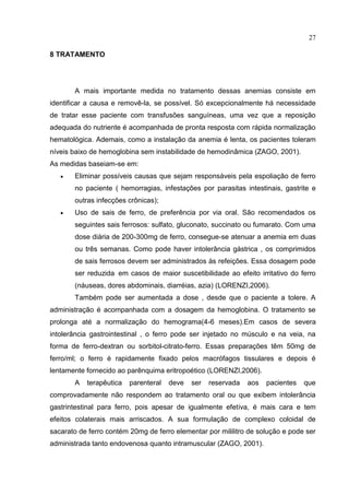 27

8 TRATAMENTO




       A mais importante medida no tratamento dessas anemias consiste em
identificar a causa e removê-la, se possível. Só excepcionalmente há necessidade
de tratar esse paciente com transfusões sanguíneas, uma vez que a reposição
adequada do nutriente é acompanhada de pronta resposta com rápida normalização
hematológica. Ademais, como a instalação da anemia é lenta, os pacientes toleram
níveis baixo de hemoglobina sem instabilidade de hemodinâmica (ZAGO, 2001).
As medidas baseiam-se em:
      Eliminar possíveis causas que sejam responsáveis pela espoliação de ferro
       no paciente ( hemorragias, infestações por parasitas intestinais, gastrite e
       outras infecções crônicas);
      Uso de sais de ferro, de preferência por via oral. São recomendados os
       seguintes sais ferrosos: sulfato, gluconato, succinato ou fumarato. Com uma
       dose diária de 200-300mg de ferro, consegue-se atenuar a anemia em duas
       ou três semanas. Como pode haver intolerância gástrica , os comprimidos
       de sais ferrosos devem ser administrados às refeições. Essa dosagem pode
       ser reduzida em casos de maior suscetibilidade ao efeito irritativo do ferro
       (náuseas, dores abdominais, diarréias, azia) (LORENZI,2006).
       Também pode ser aumentada a dose , desde que o paciente a tolere. A
administração é acompanhada com a dosagem da hemoglobina. O tratamento se
prolonga até a normalização do hemograma(4-6 meses).Em casos de severa
intolerância gastrointestinal , o ferro pode ser injetado no músculo e na veia, na
forma de ferro-dextran ou sorbitol-citrato-ferro. Essas preparações têm 50mg de
ferro/ml; o ferro é rapidamente fixado pelos macrófagos tissulares e depois é
lentamente fornecido ao parênquima eritropoético (LORENZI,2006).
       A   terapêutica   parenteral   deve   ser   reservada   aos   pacientes   que
comprovadamente não respondem ao tratamento oral ou que exibem intolerância
gastrintestinal para ferro, pois apesar de igualmente efetiva, é mais cara e tem
efeitos colaterais mais arriscados. A sua formulação de complexo coloidal de
sacarato de ferro contém 20mg de ferro elementar por mililitro de solução e pode ser
administrada tanto endovenosa quanto intramuscular (ZAGO, 2001).
 