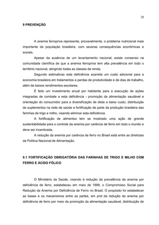 28

9 PREVENÇÃO




           A anemia ferropriva representa, provavelmente, o problema nutricional mais
importante da população brasileira, com severas consequências econômicas e
sociais.
           Apesar da ausência de um levantamento nacional, existe consenso na
comunidade científica de que a anemia ferropriva tem alta prevalência em todo o
território nacional, atingindo todas as classes de renda.
           Segundo estimativas esta deficiência acarreta um custo adicional para a
economia brasileira em tratamentos e perdas de produtividade e de dias de trabalho,
além de baixos rendimentos escolares.
           É feito um investimento anual por habitante para a execução de ações
integradas de combate a esta deficiência - promoção da alimentação saudável e
orientação do consumidor para a diversificação de dieta a baixo custo, distribuição
de suplementos na rede de saúde e fortificação de parte da produção brasileira das
farinhas de trigo e milho, visando eliminar esta deficiência.
           A fortificação de alimentos tem se mostrado uma ação de grande
sustentabilidade para o controle da anemia por carência de ferro em todo o mundo e
deve ser incentivada.
           A redução da anemia por carência de ferro no Brasil está entre as diretrizes
da Política Nacional de Alimentação.




9.1 FORTIFICAÇÃO OBRIGATÓRIA DAS FARINHAS DE TRIGO E MILHO COM
FERRO E ÁCIDO FÓLICO




           O Ministério da Saúde, visando à redução da prevalência de anemia por
deficiência de ferro, estabeleceu em maio de 1999, o Compromisso Social para
Redução da Anemia por Deficiência de Ferro no Brasil. O propósito foi estabelecer
as bases e os mecanismos entre as partes, em prol da redução da anemia por
deficiência de ferro por meio da promoção da alimentação saudável, distribuição de
 