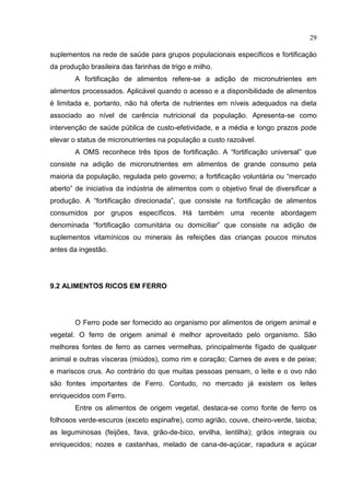 29

suplementos na rede de saúde para grupos populacionais específicos e fortificação
da produção brasileira das farinhas de trigo e milho.
        A fortificação de alimentos refere-se a adição de micronutrientes em
alimentos processados. Aplicável quando o acesso e a disponibilidade de alimentos
é limitada e, portanto, não há oferta de nutrientes em níveis adequados na dieta
associado ao nível de carência nutricional da população. Apresenta-se como
intervenção de saúde pública de custo-efetividade, e a média e longo prazos pode
elevar o status de micronutrientes na população a custo razoável.
        A OMS reconhece três tipos de fortificação. A “fortificação universal” que
consiste na adição de micronutrientes em alimentos de grande consumo pela
maioria da população, regulada pelo governo; a fortificação voluntária ou “mercado
aberto” de iniciativa da indústria de alimentos com o objetivo final de diversificar a
produção. A “fortificação direcionada”, que consiste na fortificação de alimentos
consumidos por grupos específicos. Há também uma recente abordagem
denominada “fortificação comunitária ou domiciliar” que consiste na adição de
suplementos vitamínicos ou minerais às refeições das crianças poucos minutos
antes da ingestão.




9.2 ALIMENTOS RICOS EM FERRO




        O Ferro pode ser fornecido ao organismo por alimentos de origem animal e
vegetal. O ferro de origem animal é melhor aproveitado pelo organismo. São
melhores fontes de ferro as carnes vermelhas, principalmente fígado de qualquer
animal e outras vísceras (miúdos), como rim e coração; Carnes de aves e de peixe;
e mariscos crus. Ao contrário do que muitas pessoas pensam, o leite e o ovo não
são fontes importantes de Ferro. Contudo, no mercado já existem os leites
enriquecidos com Ferro.
        Entre os alimentos de origem vegetal, destaca-se como fonte de ferro os
folhosos verde-escuros (exceto espinafre), como agrião, couve, cheiro-verde, taioba;
as leguminosas (feijões, fava, grão-de-bico, ervilha, lentilha); grãos integrais ou
enriquecidos; nozes e castanhas, melado de cana-de-açúcar, rapadura e açúcar
 