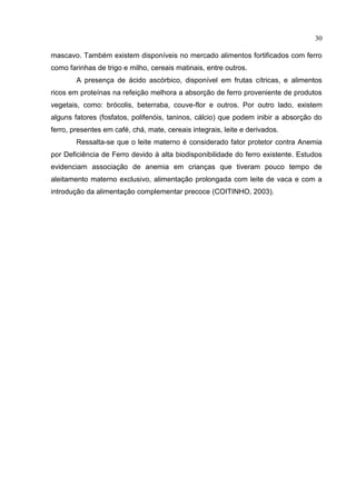 30

mascavo. Também existem disponíveis no mercado alimentos fortificados com ferro
como farinhas de trigo e milho, cereais matinais, entre outros.
        A presença de ácido ascórbico, disponível em frutas cítricas, e alimentos
ricos em proteínas na refeição melhora a absorção de ferro proveniente de produtos
vegetais, como: brócolis, beterraba, couve-flor e outros. Por outro lado, existem
alguns fatores (fosfatos, polifenóis, taninos, cálcio) que podem inibir a absorção do
ferro, presentes em café, chá, mate, cereais integrais, leite e derivados.
        Ressalta-se que o leite materno é considerado fator protetor contra Anemia
por Deficiência de Ferro devido à alta biodisponibilidade do ferro existente. Estudos
evidenciam associação de anemia em crianças que tiveram pouco tempo de
aleitamento materno exclusivo, alimentação prolongada com leite de vaca e com a
introdução da alimentação complementar precoce (COITINHO, 2003).
 