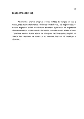 31

CONSIDERAÇÕES FINAIS




       Atualmente a anemia ferropriva acomete milhões de crianças em todo o
mundo, onde atualmente lactantes e mulheres em idade fértil, e é diagnosticada por
meio de diagnóstico clínico, laboratorial e diferencial. A prevenção se dá por meio
de uma alimentação rica em ferro e o tratamento baseia-se em uso de sais de ferro.
O presente trabalho é uma revisão da bibliografia disponível com o objetivo de
oferecer um panorama da doença e os principais métodos de prevenção e
tratamento.
 