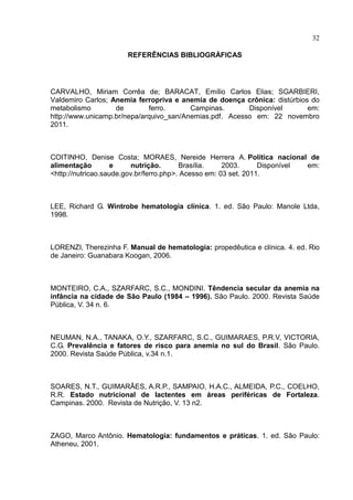 32

                       REFERÊNCIAS BIBLIOGRÁFICAS




CARVALHO, Miriam Corrêa de; BARACAT, Emílio Carlos Elias; SGARBIERI,
Valdemiro Carlos; Anemia ferropriva e anemia de doença crônica: distúrbios do
metabolismo        de        ferro.      Campinas.       Disponível       em:
http://www.unicamp.br/nepa/arquivo_san/Anemias.pdf. Acesso em: 22 novembro
2011.



COITINHO, Denise Costa; MORAES, Nereide Herrera A. Política nacional de
alimentação        e      nutrição.      Brasília.    2003.      Disponível em:
<http://nutricao.saude.gov.br/ferro.php>. Acesso em: 03 set. 2011.



LEE, Richard G. Wintrobe hematologia clínica. 1. ed. São Paulo: Manole Ltda,
1998.



LORENZI, Therezinha F. Manual de hematologia: propedêutica e clínica. 4. ed. Rio
de Janeiro: Guanabara Koogan, 2006.



MONTEIRO, C.A., SZARFARC, S.C., MONDINI. Têndencia secular da anemia na
infância na cidade de São Paulo (1984 – 1996). São Paulo. 2000. Revista Saúde
Pública, V. 34 n. 6.



NEUMAN, N.A., TANAKA, O.Y., SZARFARC, S.C., GUIMARAES, P.R.V, VICTORIA,
C.G. Prevalência e fatores de risco para anemia no sul do Brasil. São Paulo.
2000. Revista Saúde Pública, v.34 n.1.



SOARES, N.T., GUIMARÃES, A.R.P., SAMPAIO, H.A.C., ALMEIDA, P.C., COELHO,
R.R. Estado nutricional de lactentes em áreas periféricas de Fortaleza.
Campinas. 2000. Revista de Nutrição, V. 13 n2.



ZAGO, Marco Antônio. Hematologia: fundamentos e práticas. 1. ed. São Paulo:
Atheneu, 2001.
 