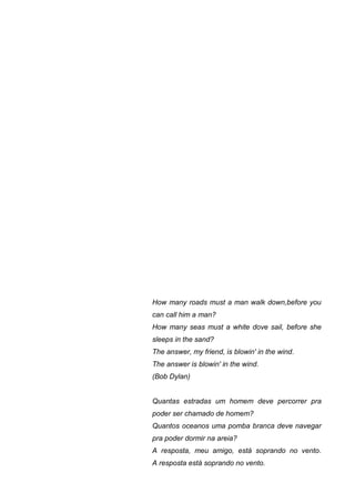 How many roads must a man walk down,before you
can call him a man?
How many seas must a white dove sail, before she
sleeps in the sand?
The answer, my friend, is blowin' in the wind.
The answer is blowin' in the wind.
(Bob Dylan)


Quantas estradas um homem deve percorrer pra
poder ser chamado de homem?
Quantos oceanos uma pomba branca deve navegar
pra poder dormir na areia?
A resposta, meu amigo, está soprando no vento.
A resposta está soprando no vento.
 