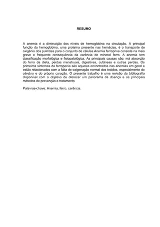 RESUMO



A anemia é a diminuição dos níveis de hemoglobina na circulação. A principal
função da hemoglobina, uma proteína presente nas hemácias, é o transporte de
oxigênio dos pulmões para o conjunto de células.Anemia ferropriva consiste na mais
grave e frequente consequência da carência do mineral ferro. A anemia tem
classificação morfológica e fisiopatológica. As principais causas são: má absorção
do ferro da dieta, perdas menstruais, digestivas, cutâneas e outras perdas. Os
primeiros sintomas da ferropenia são aqueles encontrados nas anemias em geral e
estão relacionados com a falta de oxigenação normal dos tecidos, especialmente do
cérebro e do próprio coração. O presente trabalho é uma revisão da bibliografia
disponível com o objetivo de oferecer um panorama da doença e os principais
métodos de prevenção e tratamento

Palavras-chave: Anemia, ferro, carência.
 