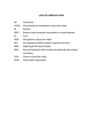 LISTA DE ABREVIATURAS


AA     Aminoácido
CHCM   Concentração de hemoglobina corpuscular média
DL     Decilitro
DMT1   Divalent metal transporter (tranportador de metal divalente)
Fe     Ferro
HCM    Hemoglobina corpuscular média
IRP    Iron regulatory proteins (proteína reguladora de ferro)
OMS    Organização Mundial de Saúde
RDW    Red cell distribution width (medida de distribuição das cédulas
       vermelhas)
VCM    Volume corpuscular médio
WHO    World Health Organization
 