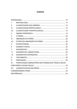 SUMÁRIO




INTRODUÇÃO .................................................................................................... 10
1         METODOLOGIA ...................................................................................... 14
2         CLASSIFICAÇÃO DAS ANEMIAS .......................................................... 15
2.1       CLASSIFICAÇÃO MORFOLÓGICA ........................................................ 15
2.2       CLASSIFICAÇÃO FISIOPATOLÓGICA .................................................. 15
3         ANEMIA FERROPRIVA .......................................................................... 19
4         O FERRO ................................................................................................ 20
4.1       ABSORÇÃO DO FERRO ........................................................................ 20
4.2       ETAPAS DE ABSORÇÃO DO FERRO ................................................... 20
5         ETIOPATOGENIA ................................................................................... 22
6         QUADRO CLÍNICO ................................................................................. 24
7         DIAGNÓSTICO ....................................................................................... 25
7.1       DIAGNÓSTICO LABORATORIAL ........................................................... 25
7.2       DIAGNÓSTICO DIFERENCIAL ............................................................... 27
8         TRATAMENTO ........................................................................................ 28
9         PREVENÇÃO .......................................................................................... 30
9.1       FORTIFICAÇÃO OBRIGATÓRIA DAS FARINHAS DE TRIGO E MILHO
COM FERRO E ÁCIDO FÓLICO.......................................................................... 30
9.2       ALIMENTOS RICOS EM FERRO............................................................ 31
CONSIDERAÇÕES FINAIS ................................................................................ 33
REFERÊNCIAS ................................................................................................... 34
 
