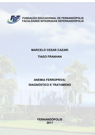 FUNDAÇÃO EDUCACIONAL DE FERNANDÓPOLIS
FACULDADES INTEGRADAS DEFERNANDÓPOLIS




     MARCELO CESAR CAZARI

         TIAGO FRANHAN




       ANEMIA FERROPRIVA:
   DIAGNÓSTICO E TRATAMENO




         FERNANDÓPOLIS
              2011
 