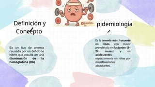 Definición y
Concepto
Es la anemia más frecuente
en niños, con mayor
prevalencia en lactantes (6–
24 meses) y en
adolescentes,
especialmente en niñas por
menstruaciones
abundantes.
Es un tipo de anemia
causada por un déficit de
hierro que resulta en una
disminución de la
hemoglobina (Hb)
Epidemiología
 