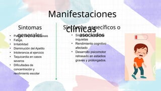Manifestaciones
clínicas
• Síndrome de piernas
inquietas
• Rendimiento cognitivo
afectado
• Desarrollo psicomotor
retrasado en estadios
graves y prolongados.
Síntomas específicos o
asociados
• Palidez de piel y mucosas
• Fatiga,
• Irritabilidad
• Disminución del Apetito
• Intolerancia al ejercicio
• Taquicardia en casos
severos
• Dificultades de
concentración y
rendimiento escolar
Sintomas
generales
 