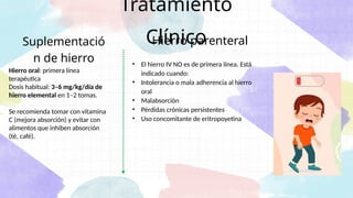 Tratamiento
Clínico
• El hierro IV NO es de primera línea. Está
indicado cuando:
• Intolerancia o mala adherencia al hierro
oral
• Malabsorción
• Pérdidas crónicas persistentes
• Uso concomitante de eritropoyetina
Hierro parenteral
Hierro oral: primera línea
terapéutica
Dosis habitual: 3–6 mg/kg/día de
hierro elemental en 1–2 tomas.
Se recomienda tomar con vitamina
C (mejora absorción) y evitar con
alimentos que inhiben absorción
(té, café).
Suplementació
n de hierro
 