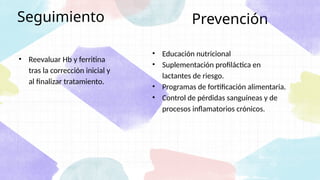 • Educación nutricional
• Suplementación profiláctica en
lactantes de riesgo.
• Programas de fortificación alimentaria.
• Control de pérdidas sanguíneas y de
procesos inflamatorios crónicos.
Prevención
Seguimiento
• Reevaluar Hb y ferritina
tras la corrección inicial y
al finalizar tratamiento.
 